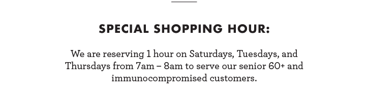 Special Shopping Hour: We are reserving 1 hour on Saturdays, Tuesdays, and Thursdays from 7am-8am to serve our Senior 60+ and immunocompromised customers.
