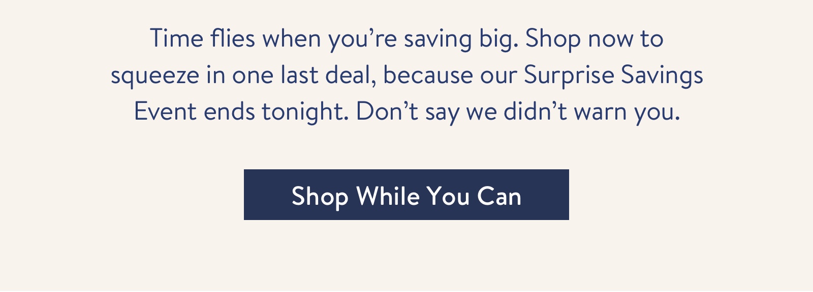 Shop now to squeeze in one last deal, because our Surprise Savings Event ends tonight.