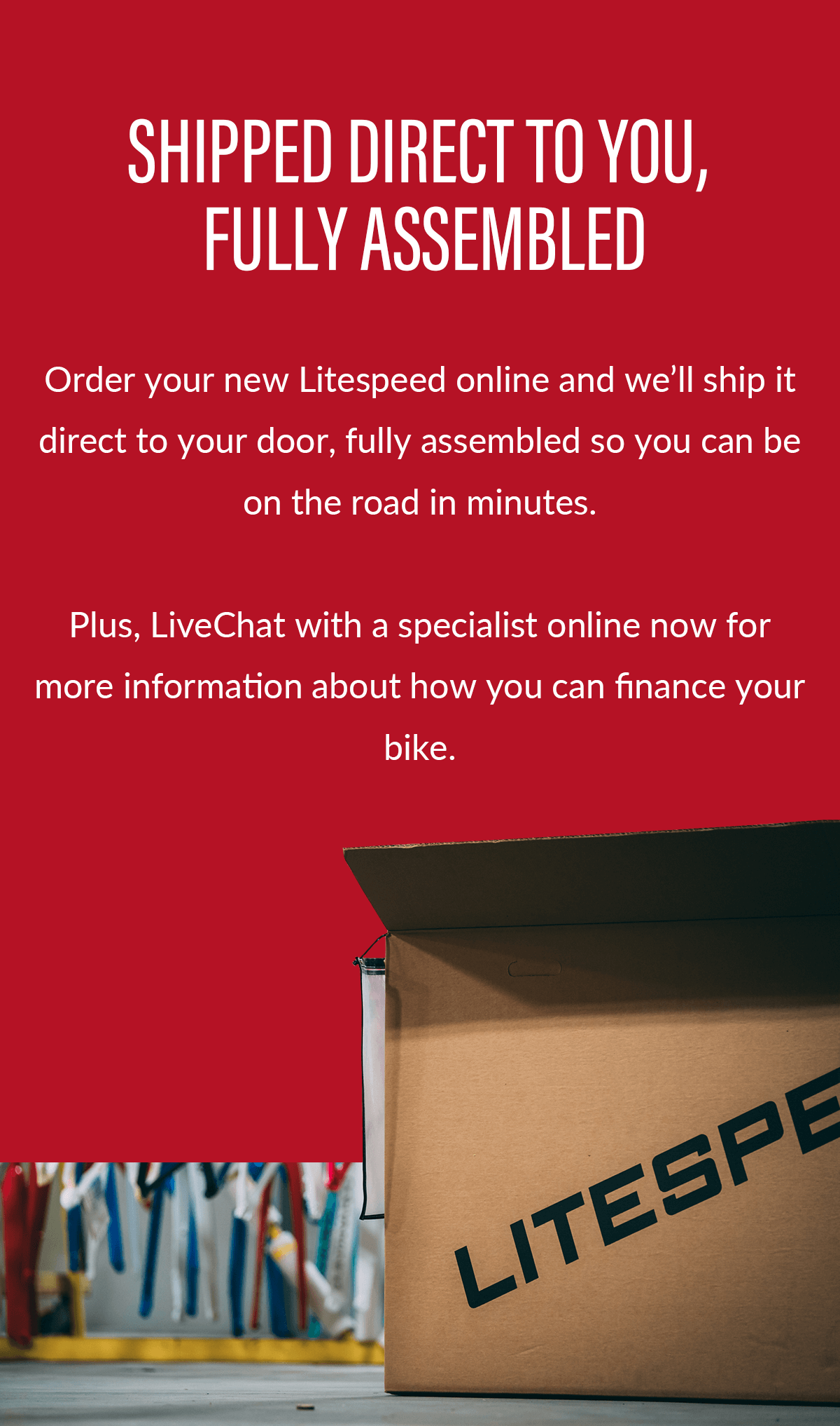 Order your new Litespeed online and we'll ship it direct to your door, fully assembled so you can be on the road in minutes. Plus, ask about financing options for your new bike.