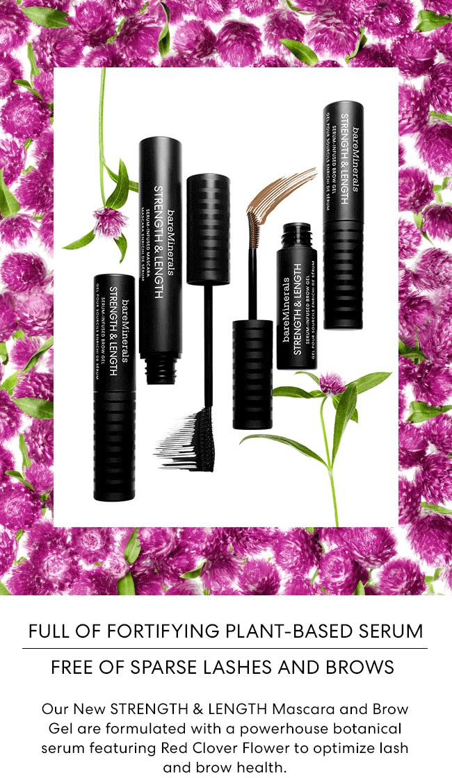 Full of Fortifying Plant-Based Serum Free of Sparse Lashes and Brows - Our New STRENGTH & LENGTH Mascara and Brow Gel are formulated with a powerhouse botanical serum featuring Red Clover Flower to optimize lash and brow health.
