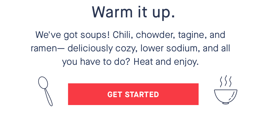 Warm it up. We''ve got soups! Chili, chowder, tagine, and ramen- deliciously cozy, lower sodium, and all you have to do? Heat and enjoy. INACTIVE CTA: GET STARTED