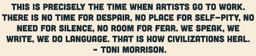 This is precisely the time when artists go to work. There is no time for despair, no place for self-pity, no need for silence, no room for fear. We speak, we write, we do language. That is how civilizations heal. - Toni Morrison