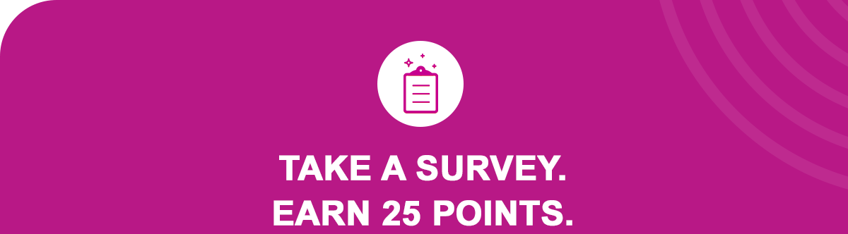 It’s that easy; we promise! For every survey you take, you’ll earn 25 points + a donation to your selected cause.