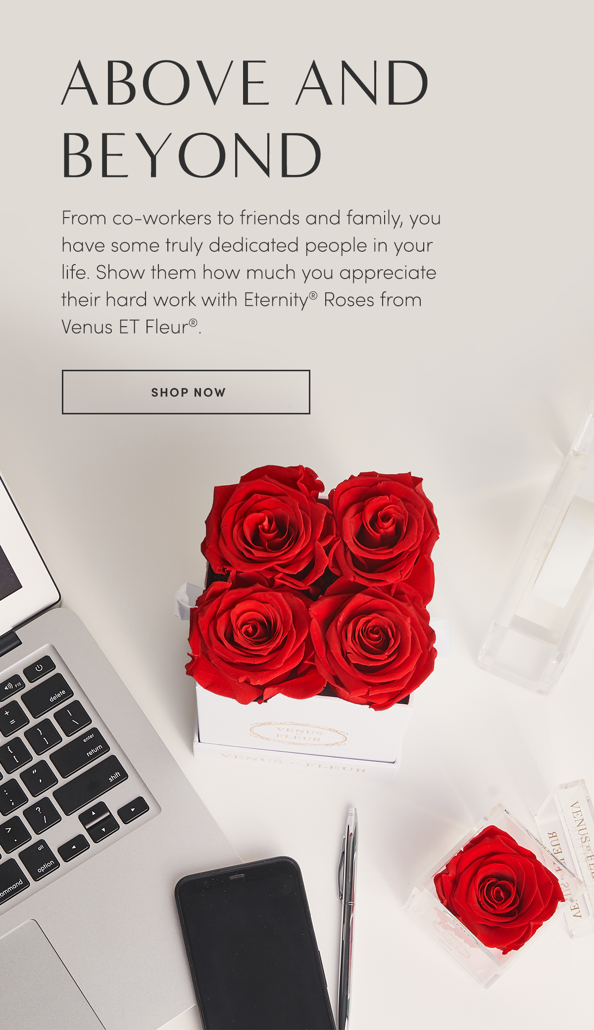 ABOVE AND BEYOND. From coworkers to friends and family, you have some truly dedicated people in your life. Show them how much you appreciate their hard work with Eternity? Roses from Venus ET Fleur?. SHOP NOW