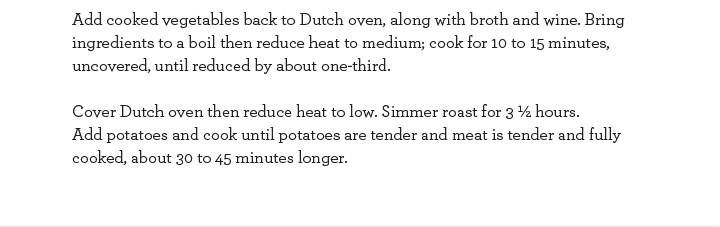 Add cooked vegetables back to Dutch oven, along with broth and wine. Bring ingredients to a boil then reduce heat to medium; cook for 10 to 15 minutes, uncovered, until reduced by about one-third. Cover Dutch oven then reduce heat to low. Simmer roast.