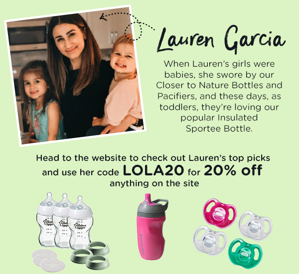 Lauren Garcia When Lauren's girls were babies, she swore by our  Closer to Nature Bottles and Pacifiers, and these days, as toddlers, they're loving our popular Insulated  Sportee Bottle.   Head to the website to check out Lauren's top picks  and use her code LOLA20 for 20% off  anything on the site