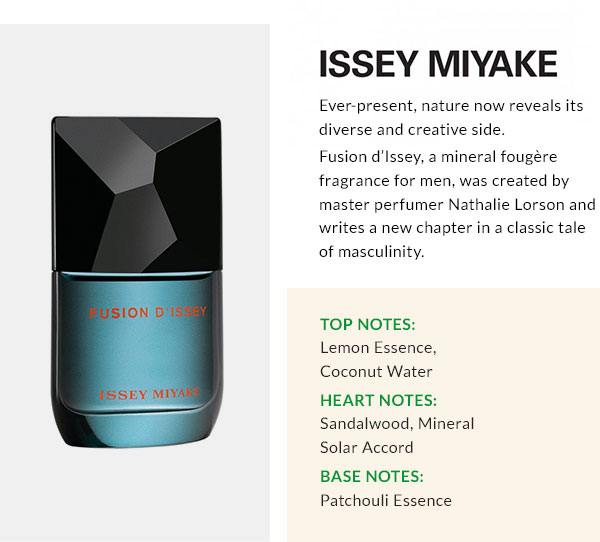 ISSEY MIYAKE  Ever-present, nature now reveals its diverse and creative side. Fusion d'Issey, a mineral foug?re fragrance for men, was created by master perfumer Nathalie Lorson and writes a new chapter in a classic tale of masculinity. Top Notes: Lemon Essence, Coconut Water Heart Notes: Sandalwood, Mineral Solar Accord Base Notes: Patchouli Essence