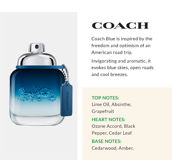 COACH  Coach Blue is inspired by the freedom and optimism of an American road trip. Invigorating and aromatic, it evokes blue skies, open roads and cool breezes. Top Notes: Lime Oil, Absinthe, Grapefruit Heart Notes: Ozone Accord, Black Pepper, Cedar Leaf Base Notes: Cedarwood, Amber, Sandalwood