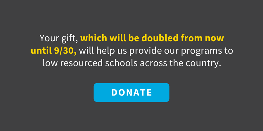 Your gift, which will be doubled from now until 9/30, will help us provide our programs to low resourced schools across the country.