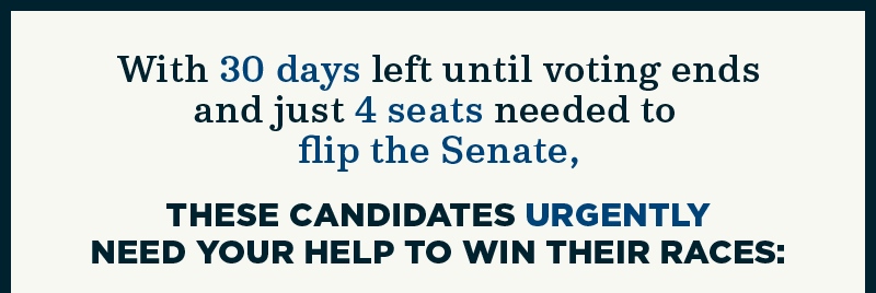 With 30 days left until voting ends and just 4 seats needed to flip the Senate, these candidates urgently need your help to win their races: