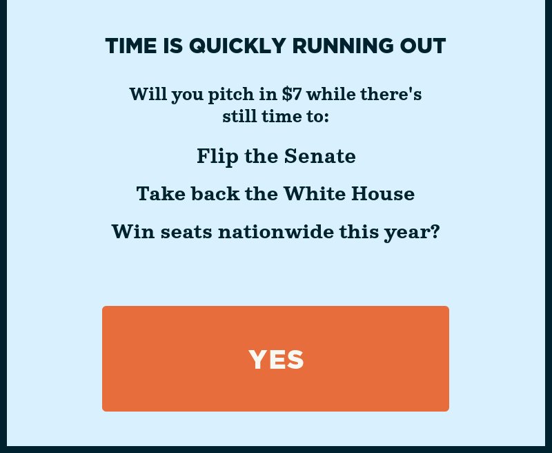 Time is quickly running out to flip the Senate. Will you pitch in while there''s still time to: Flip the Senate, take back the White House, and Win seats nationwide this year? Yes.