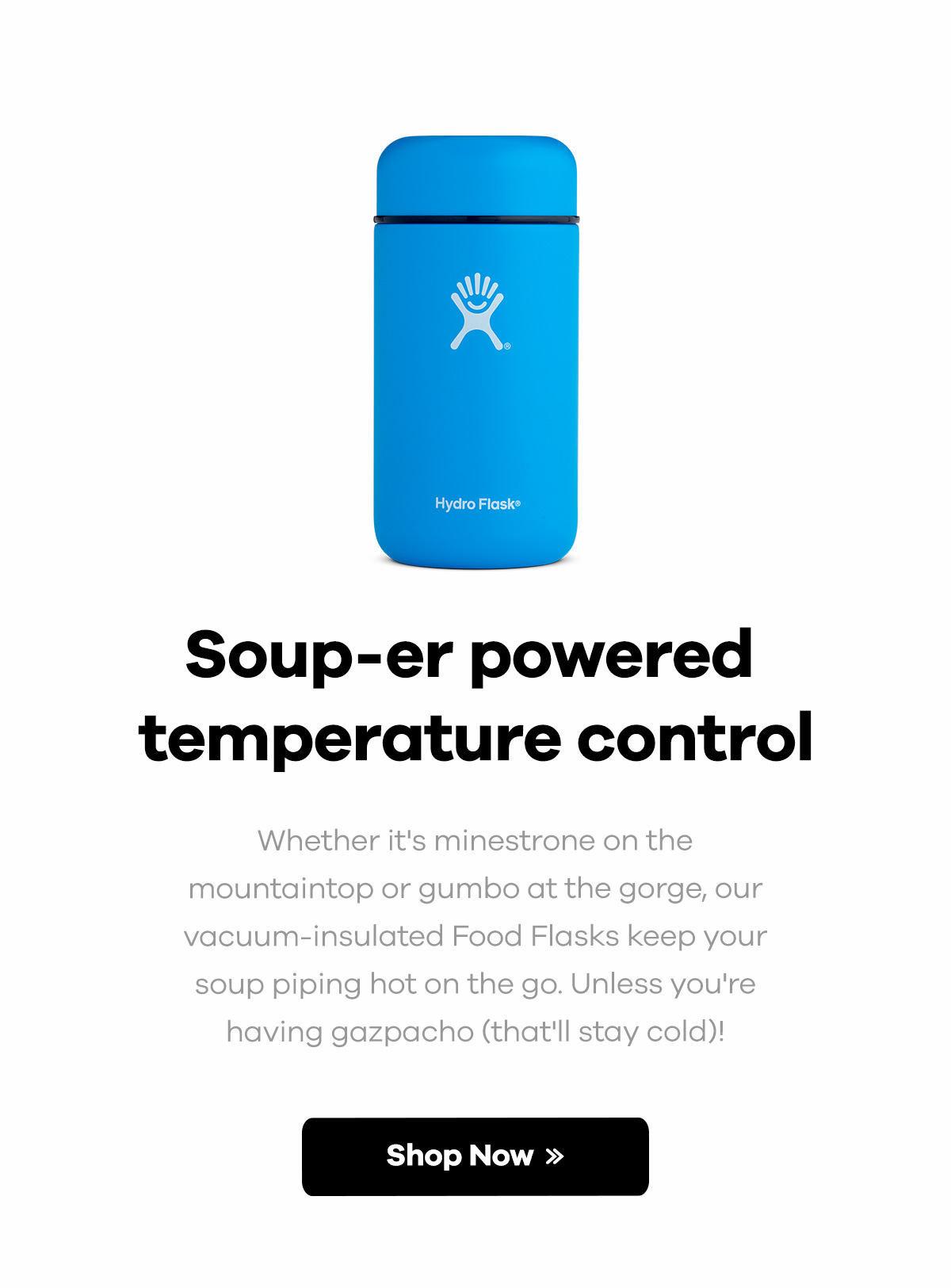 Soup-er powered temperature control | Whether it's minestrone on the mountaintop or gumbo at the gorge, our vacuum-insulated Food Flasks keep your soup piping hot on the go. Unless you're having gazpacho (that'll stay cold)! | SHOP NOW >>
