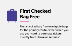 First Checked Bag Free - First checked bag free on eligible bags for the primary cardmember when you use your card to purchase tickets directly from Hawaiian Airlines(2)