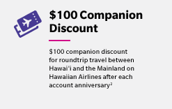 $100 Companion Discount - $100 companion discount for roundtrip travel between Hawai'i and the Mainland on Hawaiian Airlines after each account anniversary(2)