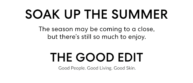 SOAK UP THE SUMMER - The season may be coming to a close, but there''s still so much to enjoy. THE GOOD EDIT - Good People. Good Living. Good Skin.