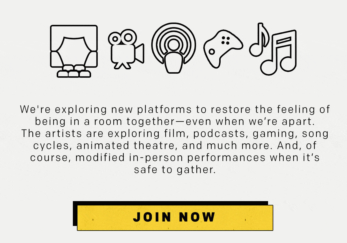 We're exploring new platforms to restore the feeling of being in a room together-even when we're apart. The artists are exploring film, podcasts, gaming, song, cycles, animated theatre, and much more. And, of course, modified in-person performances when it's safe to gather.