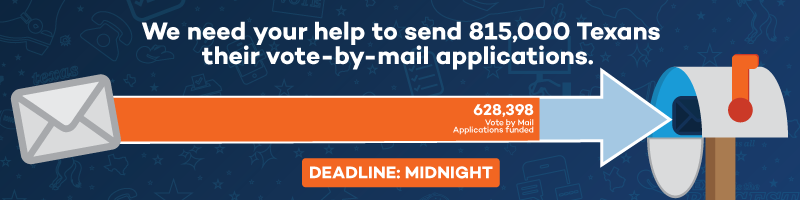 We need your help to send 815,000 Texans their vote-by-mail applications. 628,398 Vote by Mail Applications funded. Deadline: MIDNIGHT