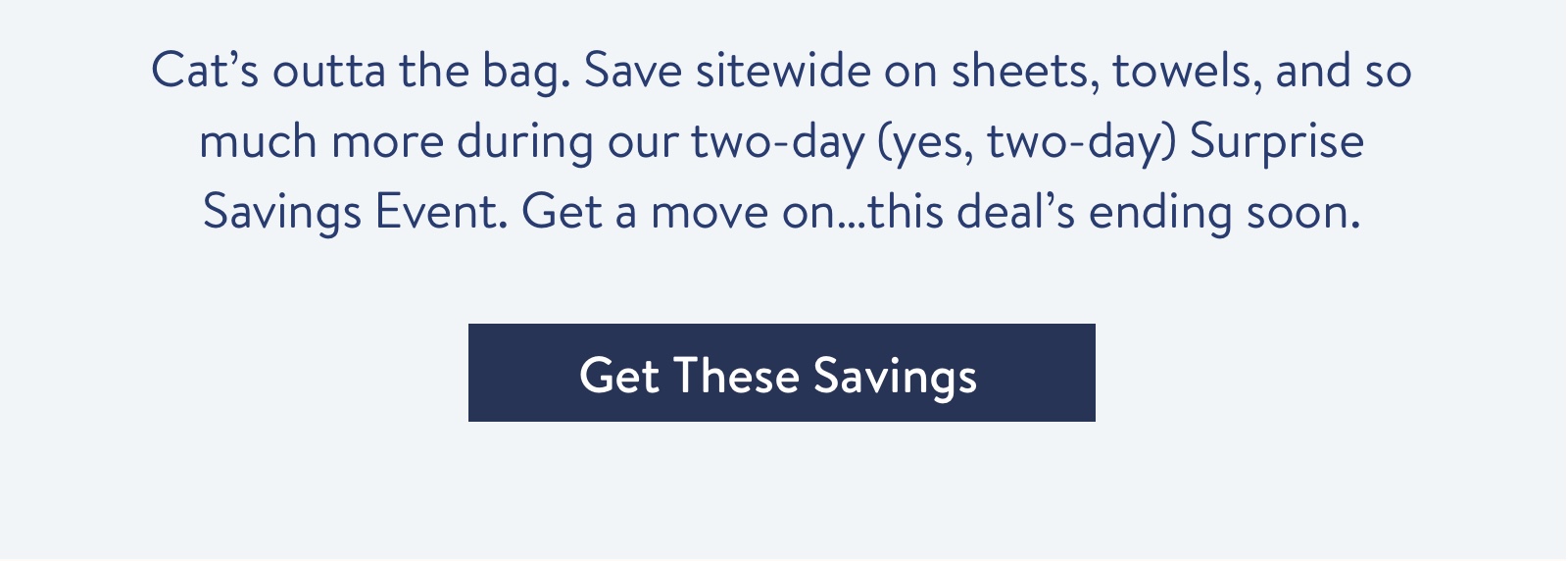 Save sitewide on sheets, towels, and so much more during our two-day (yes, two-day) Surprise Savings Event.
