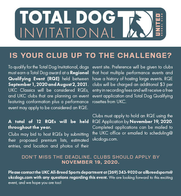 Total Dog Invitational. IS YOUR CLUB UP TO THE CHALLENGE? To qualify for the Total Dog Invitational, dogs must earn a Total Dog award at a Regional Qualifying Event (RQE) held between September 1, 2020 and August 2, 2021. UKC Classics will be considered RQEs, and UKC clubs that are planning an event featuring conformation plus a performance event may apply to be considered an RQE.   A total of 12 RQEs will be held throughout the year.  Clubs may bid to host RQEs by submitting their proposed premium lists, estimated entries, and location and photos of their event site. Preference will be given to clubs that host multiple performance events and have a history of hosting large events. RQE clubs will be charged an additional $3 per entry in recording fees and will receive a free event application and Total Dog Qualifying rosettes from UKC.   Clubs must apply to hold an RQE using the RQE Application by November 19, 2020. Completed applications can be mailed to the UKC office or emailed to scheduling@ukcdogs.com. DON'T MISS THE DEADLINE. CLUBS SHOULD APPLY BY NOVEMBER 19, 2020. Please contact the UKC All-Breed Sports department at (269) 343-9020 or allbreedsports@ukcdogs.com with any questions regarding this event. We are looking forward to this exciting event, and we hope you are too! 