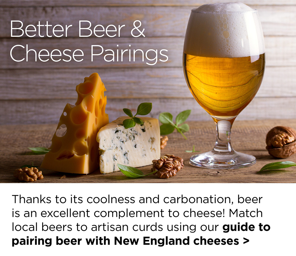 Better Beer & Cheese Pairings - Thanks to its coolness and carbonation, beer is an excellent complement to cheese! Match local beers to artisan curds using our guide to pairing beer with New England cheeses >