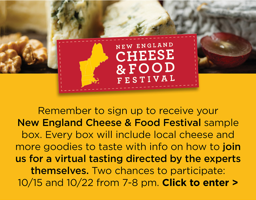 Remember to sign up to receive your New England Cheese & Food Festival sample box. Every box will include local cheese and more goodies to taste with info on how to join us for a virtual tasting directed by the experts themselves. Two chances to participate: 10/15 and 10/22 from 7-8 pm. Click to enter >