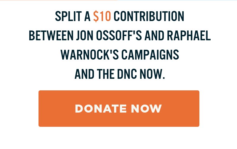 Split a contribution now to help support Jon Ossoff, Raphael Warnock, and Democrats nationwide. Donate now.