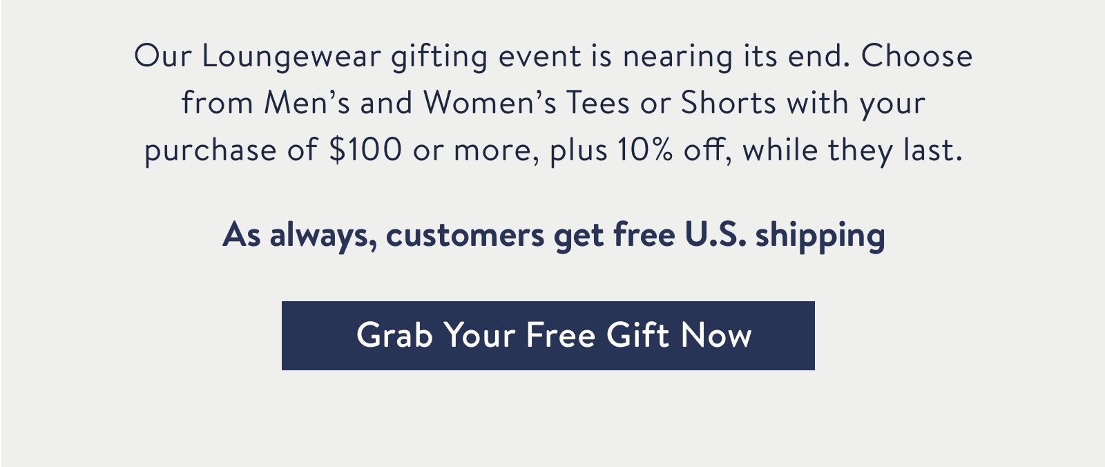 Our Loungewear gifting event nearing its end. Choose from Men's and Women's Tees or Shorts with your purchase of $100+ , plus 10% off your order, while they last.