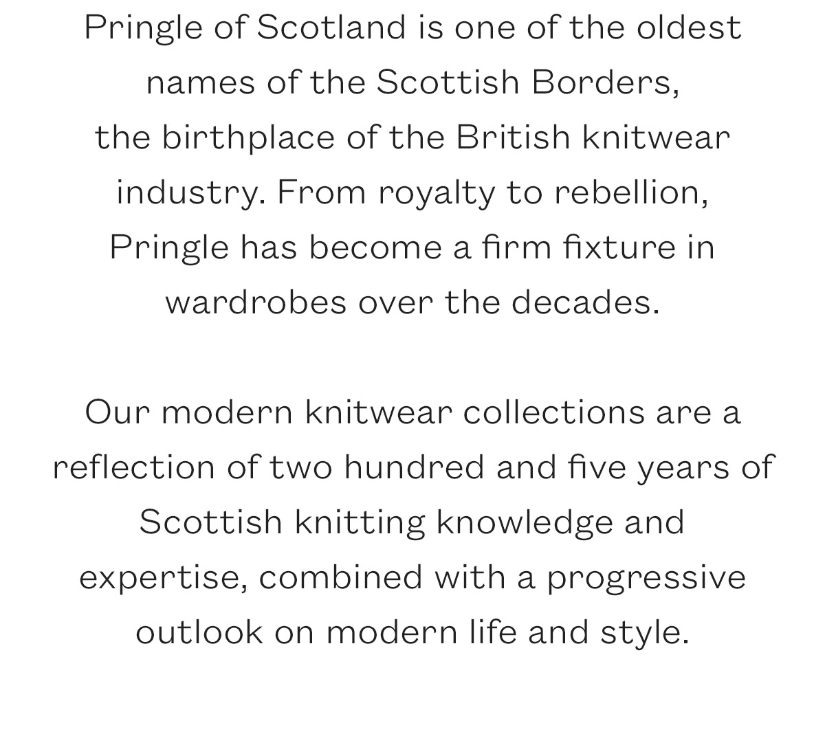 Pringle of Scotland is one of the oldest names of the Scottish Borders,  the birthplace of the British knitwear industry. From royalty to rebellion, Pringle has become a firm fixture in wardrobes over the decades.   Our modern knitwear collections are a reflection of two hundred and five years of Scottish knitting knowledge and expertise, combined with a progressive outlook on modern life and style. 