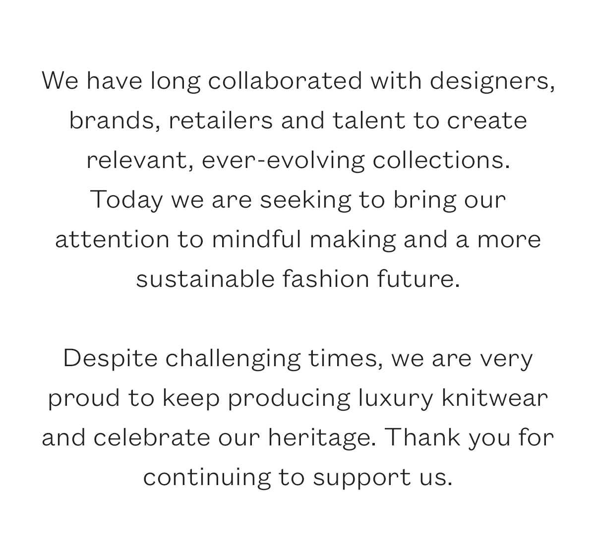 We have long collaborated with designers, brands, retailers and talent to create relevant, ever-evolving collections.  Today we are seeking to bring our attention to mindful making and a more sustainable fashion future.   Despite challenging times, we are very proud to keep producing luxury knitwear and celebrate our heritage. Thank you for continuing to support us.
