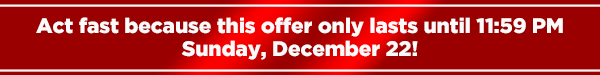 Act fast because this offer only lasts until
11:59 PMSunday, December 20!