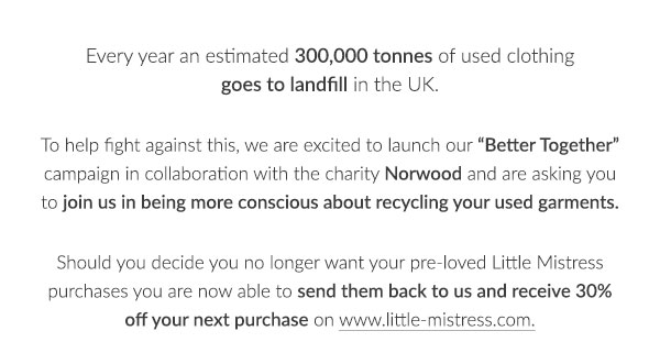Every year an estimated 300,000 tonnes of used clothing goes to landfill in the UK.  To help fight against this, we are excited to launch our Better Together campaign in collaboration with the charity Norwood and are asking you to join us in being more conscious about recycling your used garments.  Should you decide you no longer want your pre-loved Little Mistress purchases you are now able to send them back to us and receive 30% off your next purchase on www.little-mistress.com.