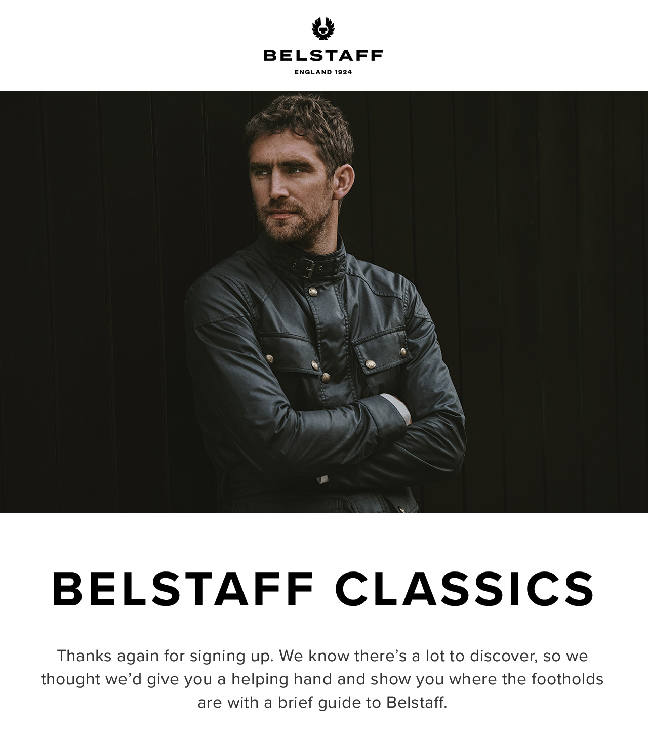Thanks again for signing up. We know theres a lot to discover, so we thought wed give you a helping hand and show you where the footholds are with a brief guide to Belstaff.