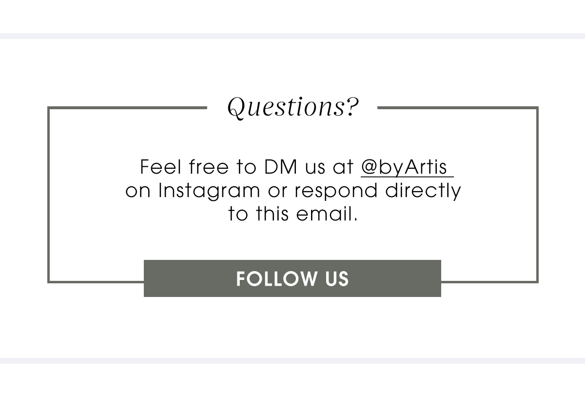 Questions? Feel free to DM us at @byArtis on Instagram or respond directly to this email FOLLOW UP