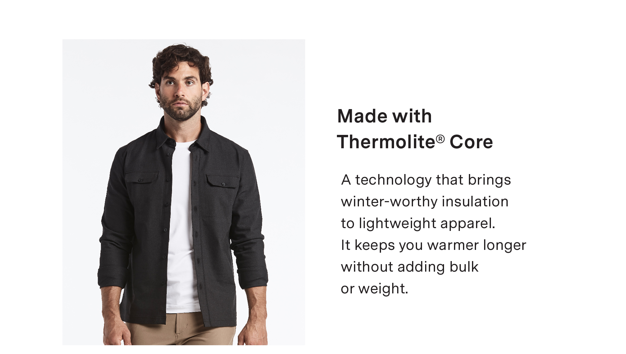 MADE WITH THERMOLITE? CORE - A technology that brings winter-worthy insulation to lightweight apparel. It keeps you warmer longer without adding bulk or weight.