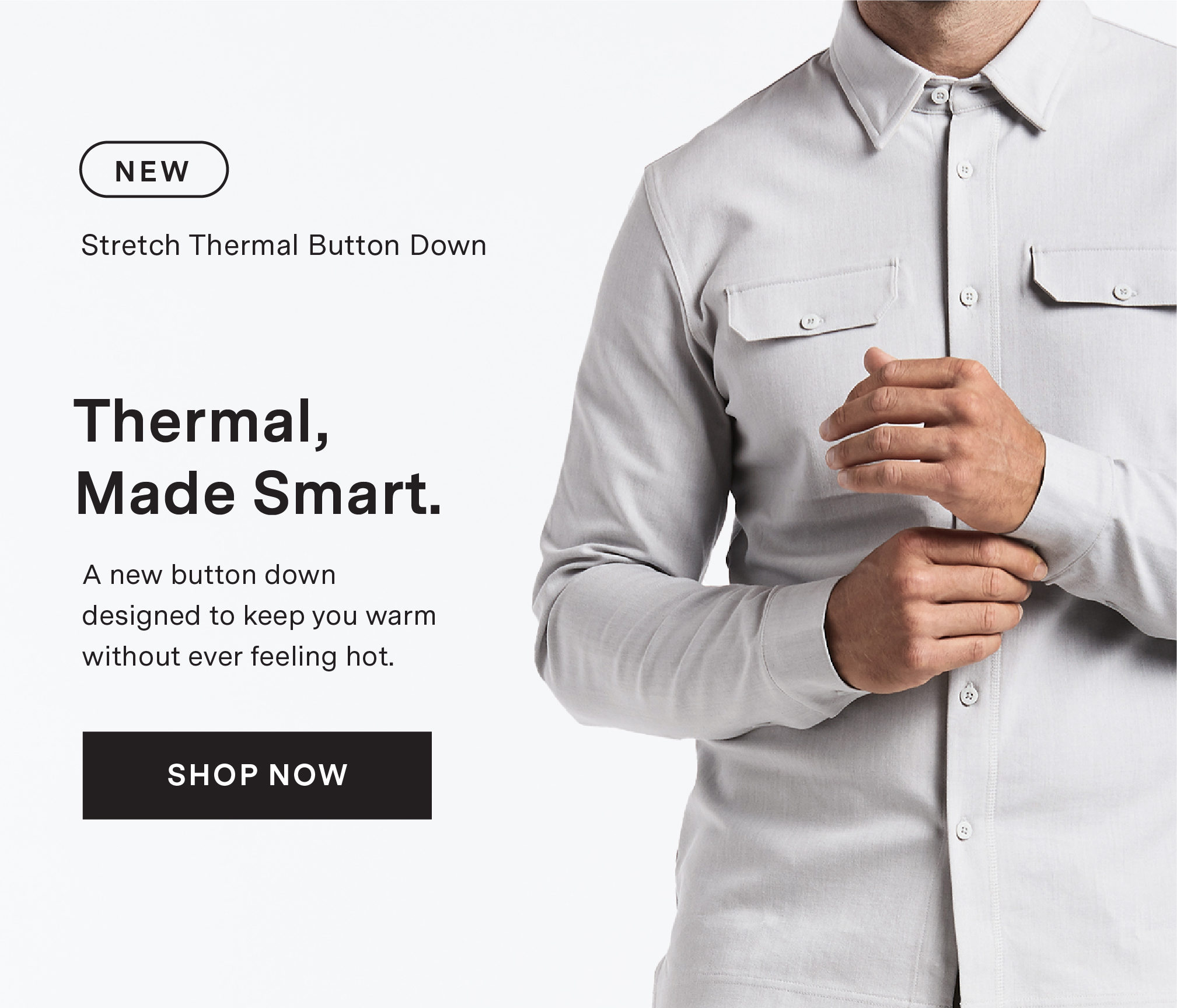 NEW Stretch Thermal Button Down. THERMAL, MADE SMART. A new button down designed to keep you warm without ever feeling hot. SHOP NOW