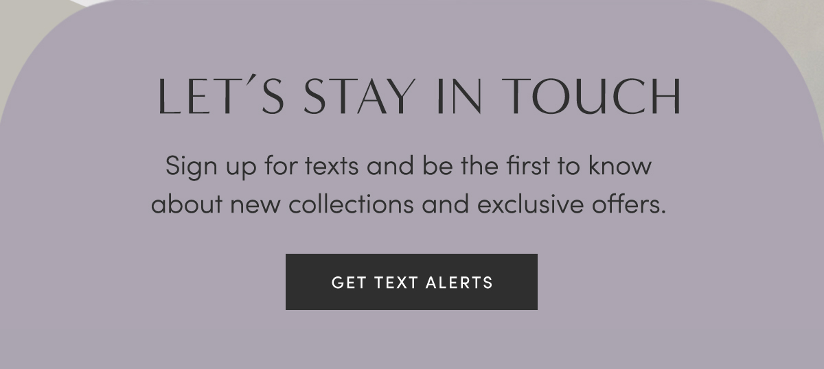 LET''S STAY IN TOUCH | Sign up for texts and be the first to know about new collections and exclusive offers. | GET TEXT ALERTS