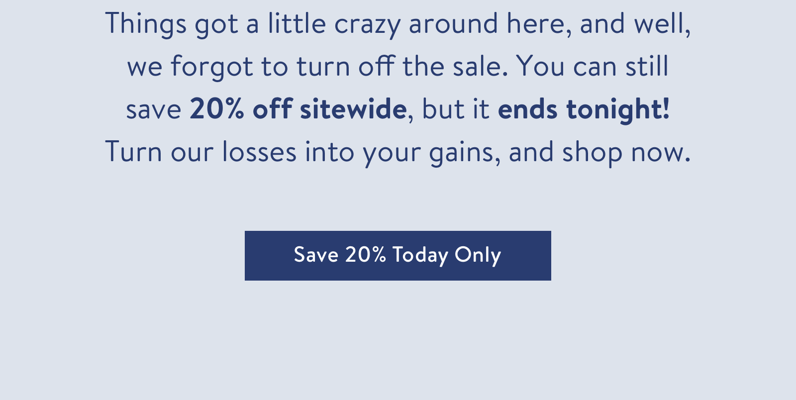 Things got a little crazy around here, and well, we forgot to turn off the sale. You can still save 20% off sitewide, but it ends tonight! Turn our losses into your gains, and shop now.