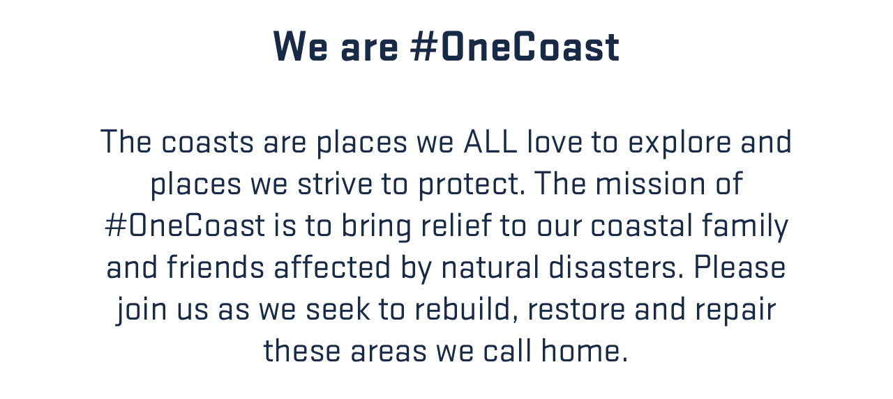 

We are #OneCoast

The coasts are places we ALL love to explore and 
places we strive to protect. The mission of 
#OneCoast is to bring relief to our coastal family 
and friends affected by natural disasters. Please 
join us as we seek to rebuild, restore and repair 
these areas we call home.

									
