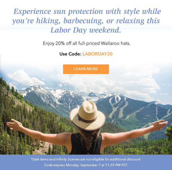 Experience sun protection with style while you''re hiking, barbecuing, or relaxing this Labor Day weekend. Enjoy 20% off all full-priced hats. Use Code: LABORDAY20. Learn More. Sales items and Infinity Scarves are not eligible for additional discount. Code expires Monday, September 7 at 11:59 PM PST. 