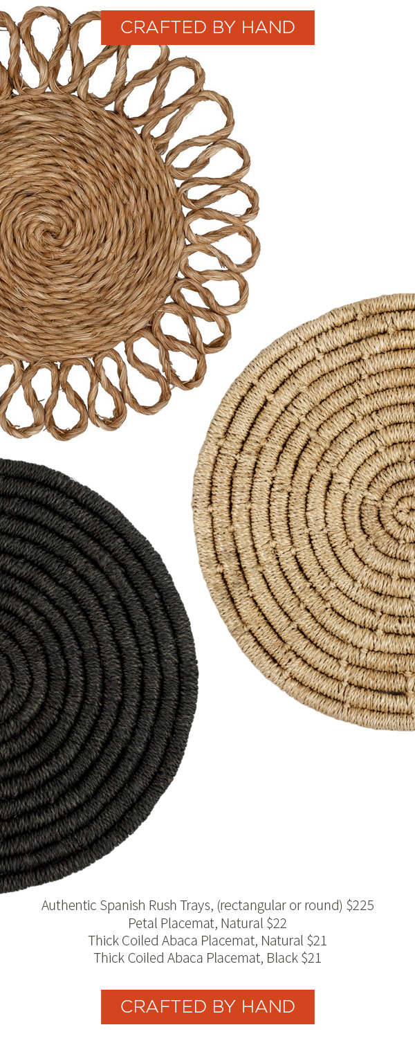 Crafted by hand - Authentic Spanish Rush Trays, (rectangular or round) $225 . Petal Placemat, Natural $22 .?Thick Coiled Abaca Placemat, Natural $21 .?Thick Coiled Abaca Placemat, Black $21