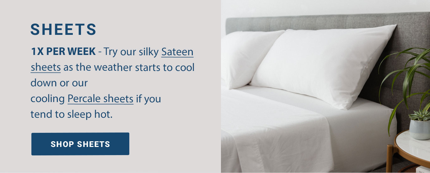 SHEETS: 1x Per Week - Try our silky Sateen sheets as the weather starts to cool down or our cooling Percale sheets if you tend to sleep hot.