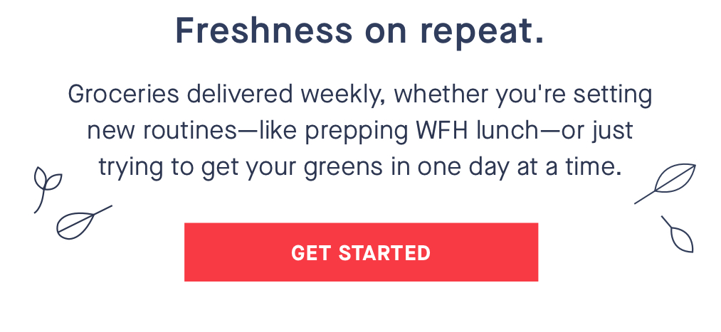 Freshness on repeat. Groceries delivered weekly, whether you''re setting new routines-like prepping WFH lunch-or just trying to get your greens in one day at a time. CTA: GET STARTED