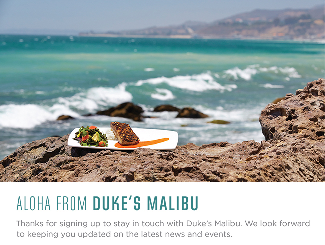 Aloha from Duke's Malibu!  Thanks for signing up to stay in touch with Duke's Malibu.  We look forward to keeping you updated on the latest news and events.