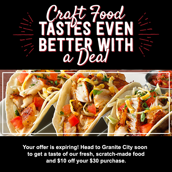 Craft Food Tastes Even Better With A Deal  - Your offer is expiring! Head to Granite City soon to get a taste of our fresh, scratch-made food and $10 off your $30 purchase.