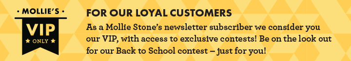 Mollie''s VIP Only: For our loyal customers - As a Mollie Stone''s newsletter subscriber we consider you our VIP, with access to exclusive contests! Be on the look out for our Back to School contest - just for you!
