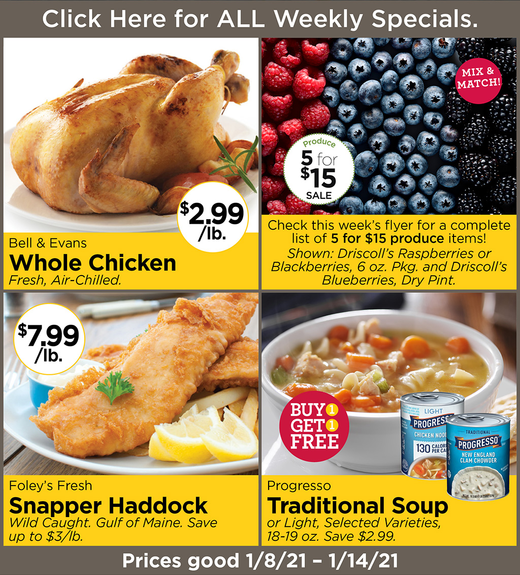 Bell & Evans Whole Chicken $2.99/lb. Fresh, Air-Chilled., 5 for $15 Produce Sale Check this week's flyer for a complete list of 5 for $15 produce items! Shown: Driscoll's Raspberries or Blackberries, 6 oz. Pkg. and Driscoll's Blueberries, Dry Pint., Foley's Fresh Snapper Haddock $7.99/lb. Wild Caught. Gulf of Maine. Save up to $3/lb., Progresso Traditional Soup Buy 1 get 1 FREE or Light, Selected Varieties, 18-19 oz. Save $2.99.  Prices good 1/8/21 - 1/14/21
