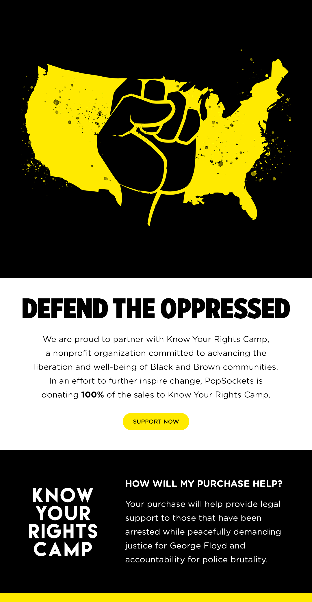 DEFEND THE OPPRESSED. we are proud to partner with Know Your Rights Camp, a nonprofit organization committed to advancing the liberation and well-being of Black and Brown Communities. In an effort to further inspire change, PopSockets is donating 100% of sales to to know Your Rights Camp