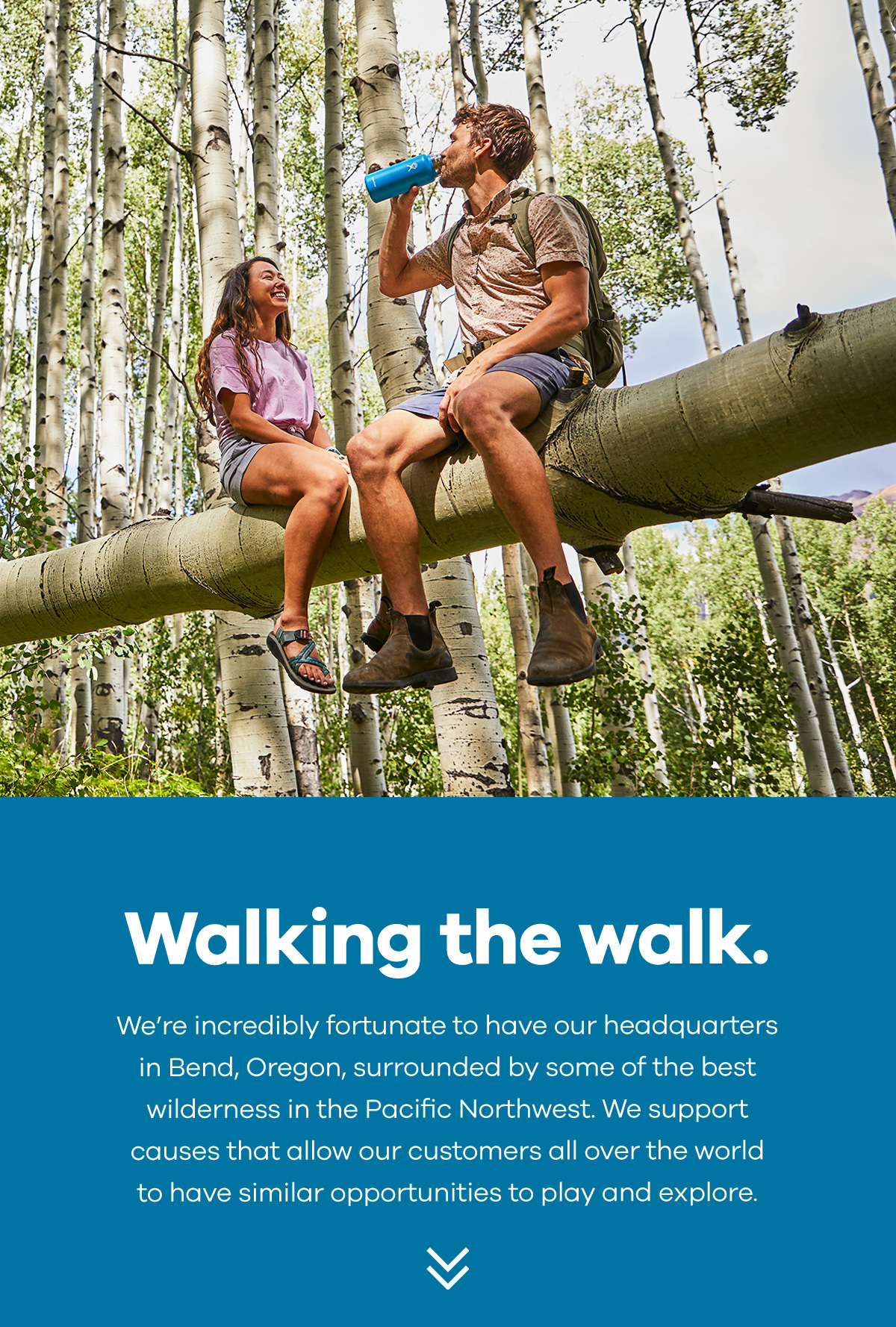 Walking the walk. We''re incredibly fortunate to have our headquarters in Bend, Oregon, surrounded by some of the best wilderness in the Pacific Northwest. We support causes that allow our customers all over the world to have similar opportunities to play and explore.