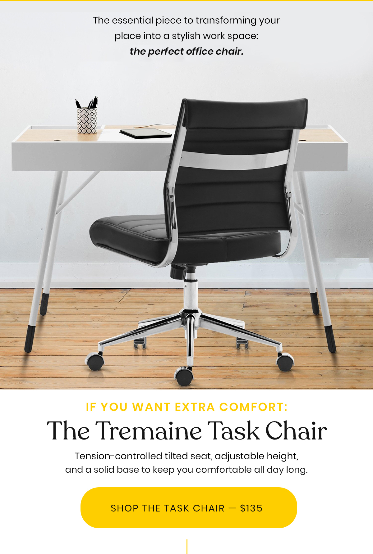 The essential piece to transforming your place into a stylish work space: the perfect office chair. | If Want Extra Comfort: The Tremaine Task Chair | Tension-controlled tilted seat, adjustable height, and a solid base to keep you comfortable all day long. | Shop The Task Chair - $135