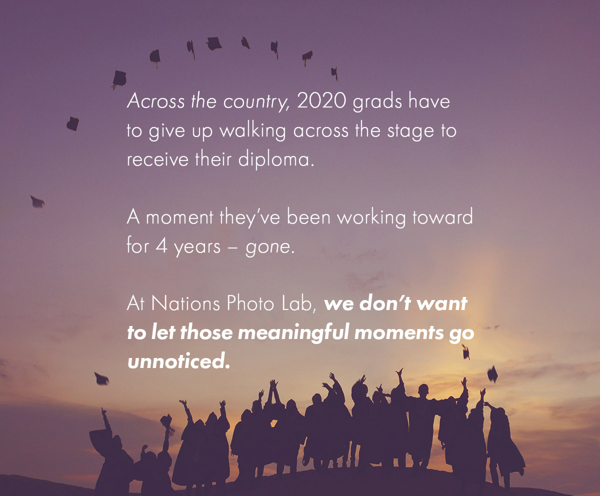 Across the country, 2020 grads have to give up walking across the stage to receive their diploma.   A moment they've been working toward for 4 years - gone.   At Nations Photo Lab, we don't want to let those meaningful moments go unnoticed.